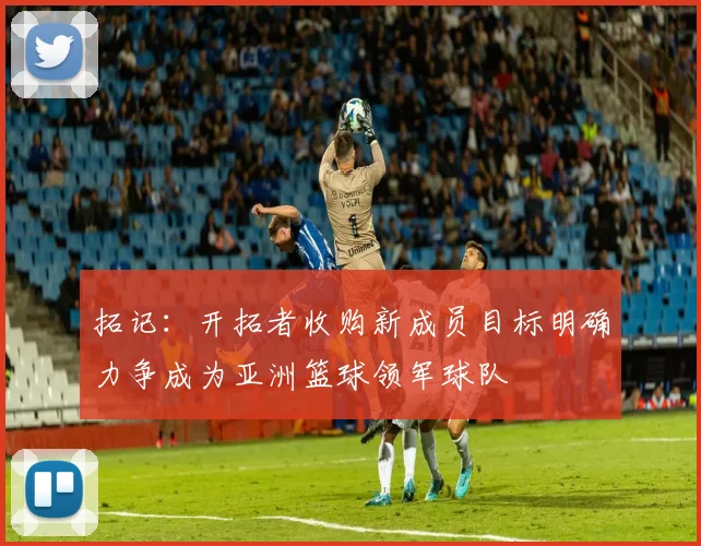 拓记：开拓者收购新成员目标明确力争成为亚洲篮球领军球队