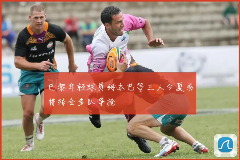 巴黎年轻球员姆本巴等三人今夏或将转会多队争抢