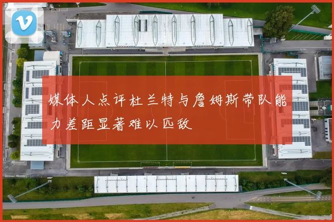媒体人点评杜兰特与詹姆斯带队能力差距显著难以匹敌