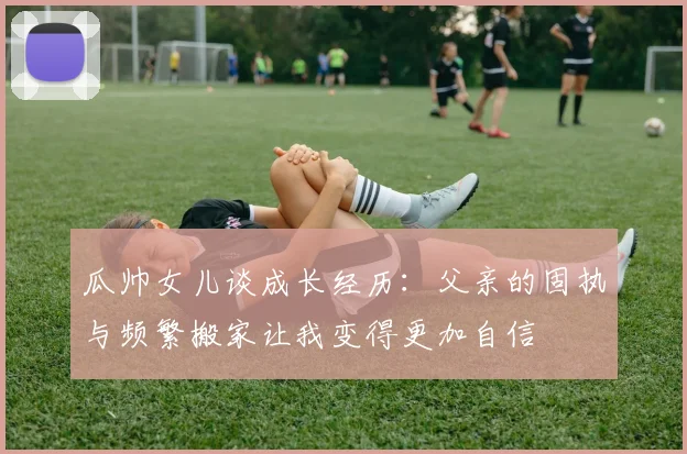 瓜帅女儿谈成长经历：父亲的固执与频繁搬家让我变得更加自信