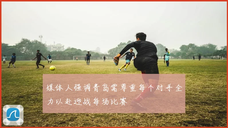 媒体人强调青岛需尊重每个对手全力以赴迎战每场比赛