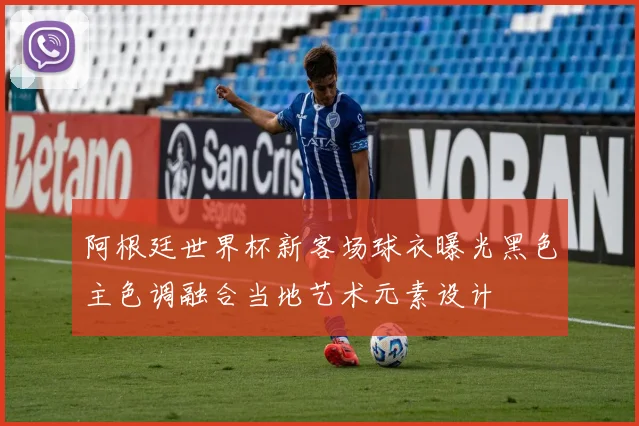 阿根廷世界杯新客场球衣曝光黑色主色调融合当地艺术元素设计