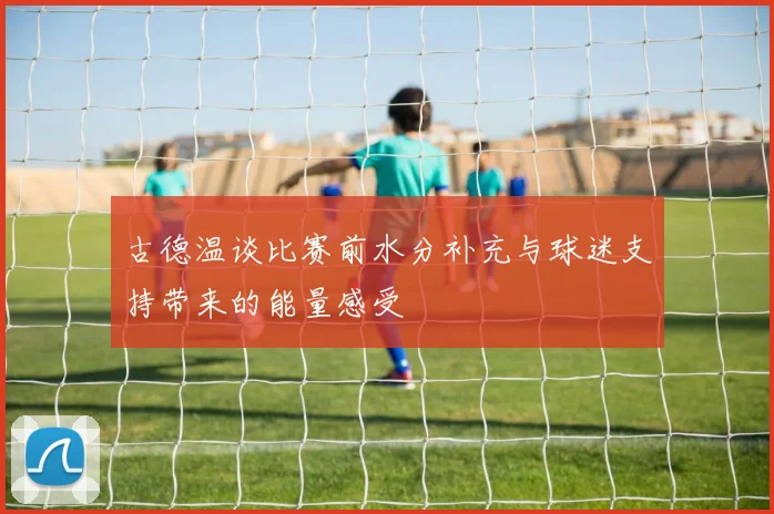 古德温谈比赛前水分补充与球迷支持带来的能量感受