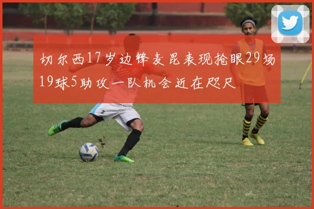 切尔西17岁边锋麦昆表现抢眼29场19球5助攻一队机会近在咫尺