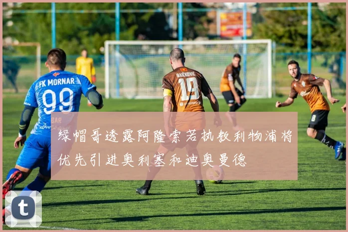 绿帽哥透露阿隆索若执教利物浦将优先引进奥利塞和迪奥曼德