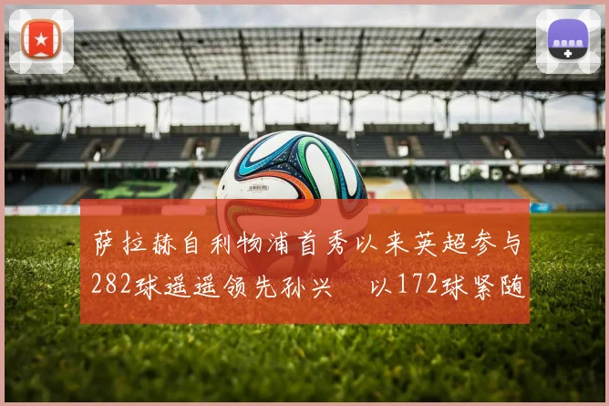 萨拉赫自利物浦首秀以来英超参与282球遥遥领先孙兴慜以172球紧随其后