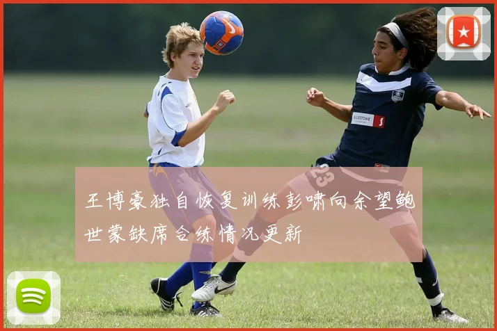 王博豪独自恢复训练彭啸向余望鲍世蒙缺席合练情况更新