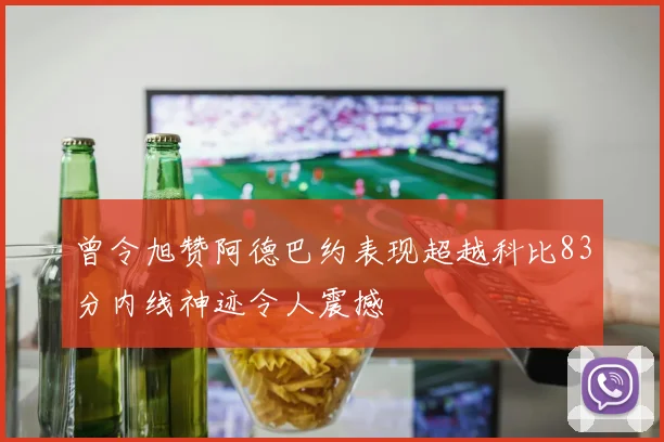 曾令旭赞阿德巴约表现超越科比83分内线神迹令人震撼
