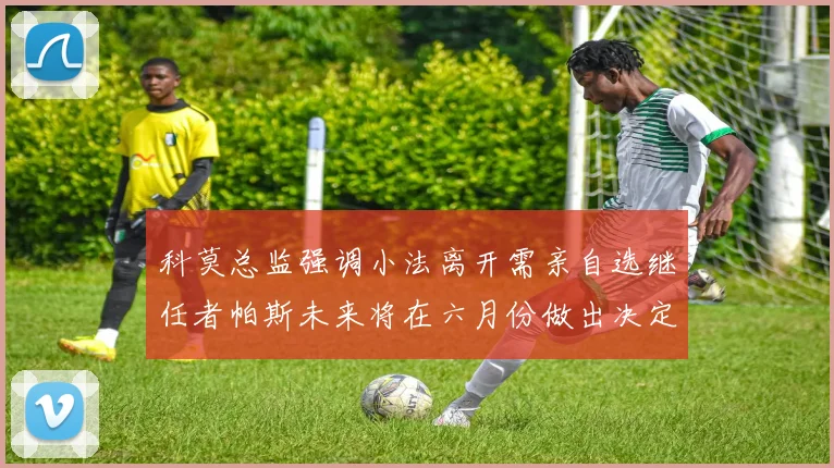 科莫总监强调小法离开需亲自选继任者帕斯未来将在六月份做出决定